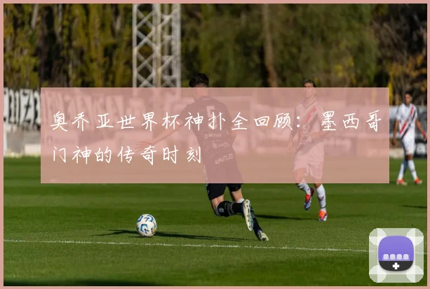 奥乔亚世界杯神扑全回顾:墨西哥门神的传奇时刻