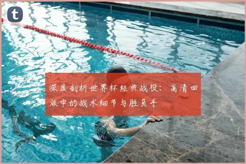 深度剖析世界杯经典战役:高清回放中的战术细节与胜负手