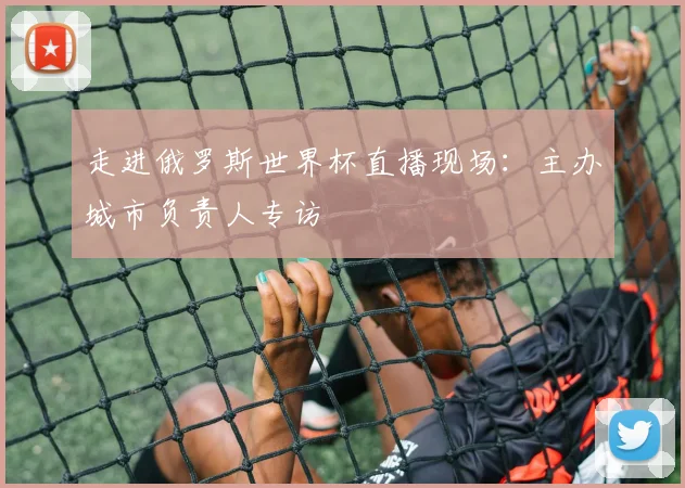 走进俄罗斯世界杯直播现场：主办城市负责人专访