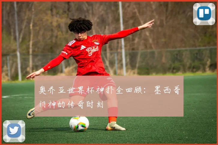 奥乔亚世界杯神扑全回顾:墨西哥门神的传奇时刻