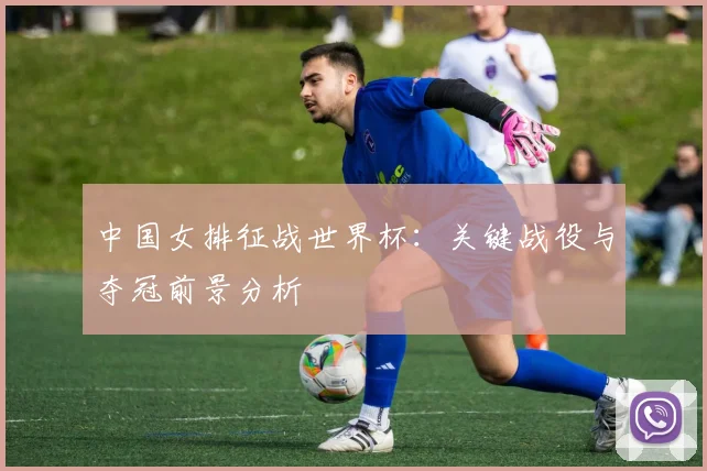 中国女排征战世界杯:关键战役与夺冠前景分析