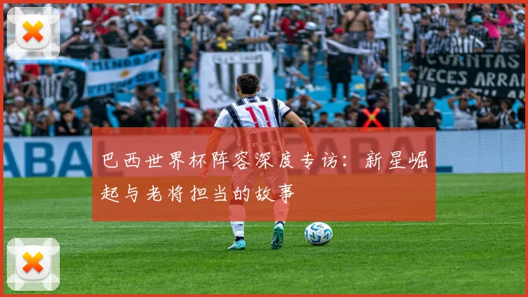 巴西世界杯阵容深度专访：新星崛起与老将担当的故事