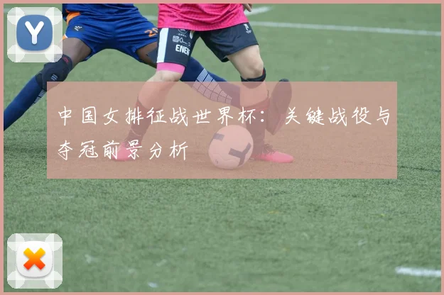 中国女排征战世界杯:关键战役与夺冠前景分析