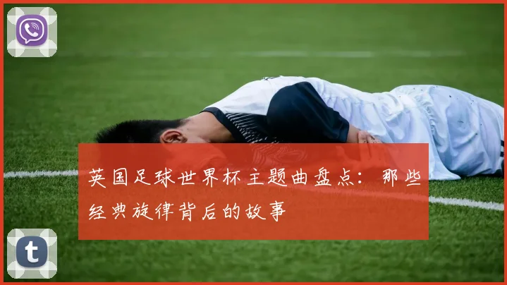英国足球世界杯主题曲盘点：那些经典旋律背后的故事