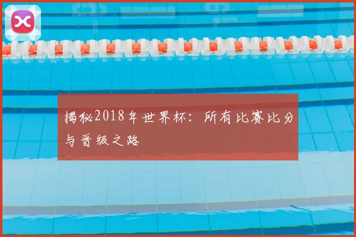 揭秘2018年世界杯:所有比赛比分与晋级之路