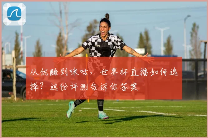 从优酷到咪咕,世界杯直播如何选择?这份评测告诉你答案