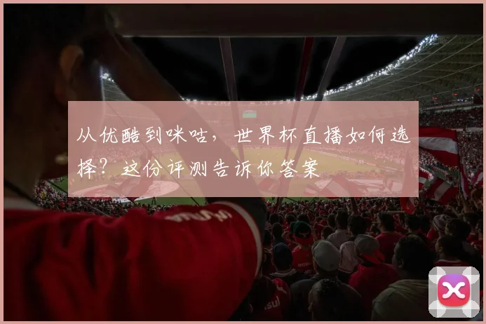 从优酷到咪咕，世界杯直播如何选择？这份评测告诉你答案