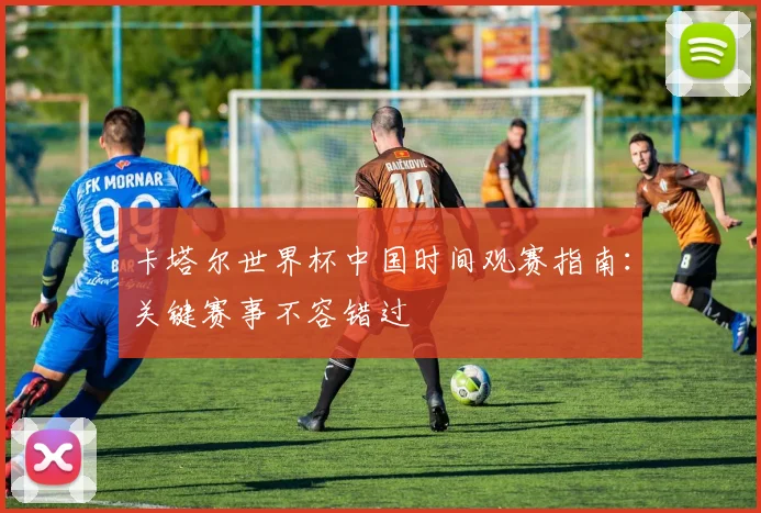 卡塔尔世界杯中国时间观赛指南:关键赛事不容错过