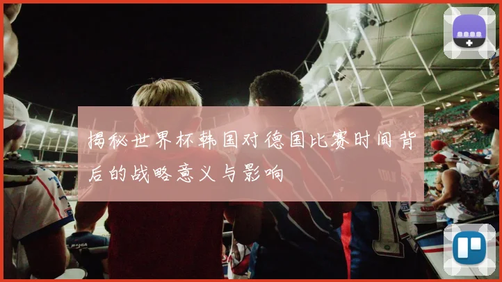 揭秘世界杯韩国对德国比赛时间背后的战略意义与影响