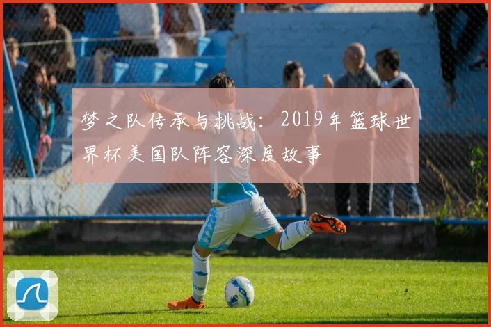 梦之队传承与挑战：2019年篮球世界杯美国队阵容深度故事