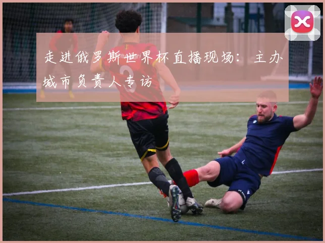 走进俄罗斯世界杯直播现场:主办城市负责人专访