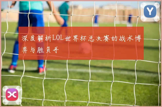 深度解析LOL世界杯总决赛的战术博弈与胜负手