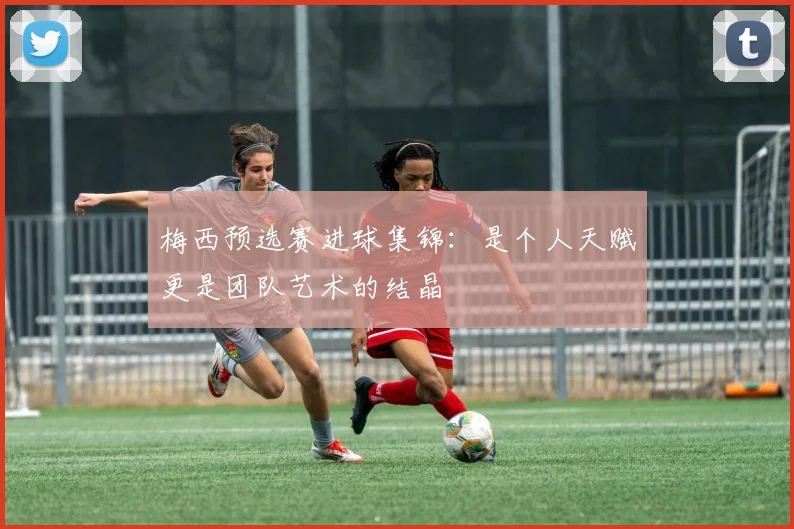 梅西预选赛进球集锦：是个人天赋更是团队艺术的结晶