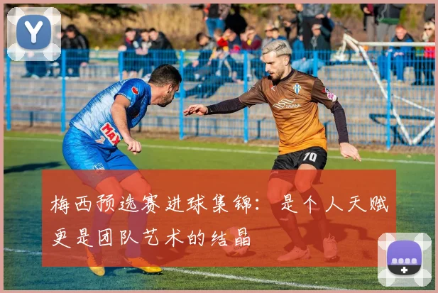 梅西预选赛进球集锦：是个人天赋更是团队艺术的结晶