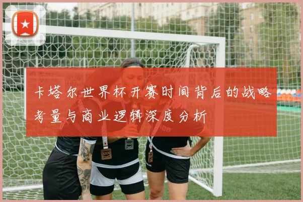 卡塔尔世界杯开赛时间背后的战略考量与商业逻辑深度分析
