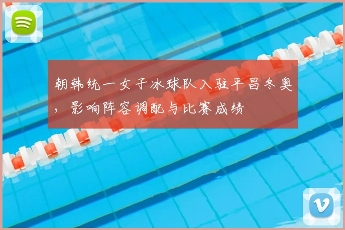 朝韩统一女子冰球队入驻平昌冬奥，影响阵容调配与比赛成绩