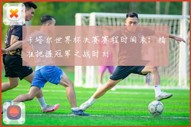 卡塔尔世界杯决赛赛程时间表：精准把握冠军之战时刻