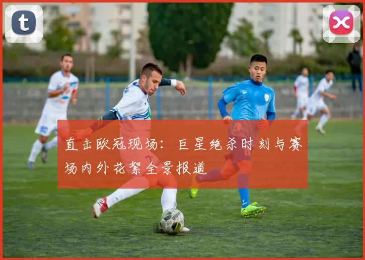 直击欧冠现场：巨星绝杀时刻与赛场内外花絮全景报道