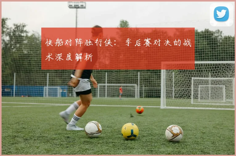 快船对阵独行侠：季后赛对决的战术深度解析