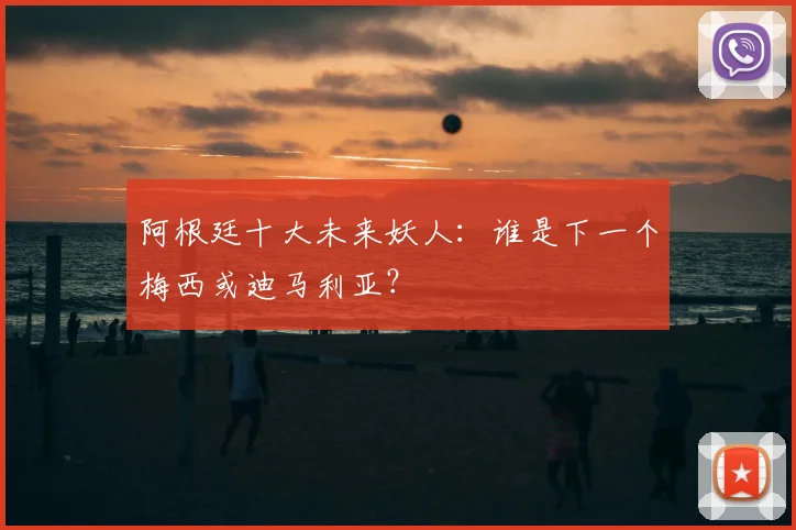 阿根廷十大未来妖人:谁是下一个梅西或迪马利亚?