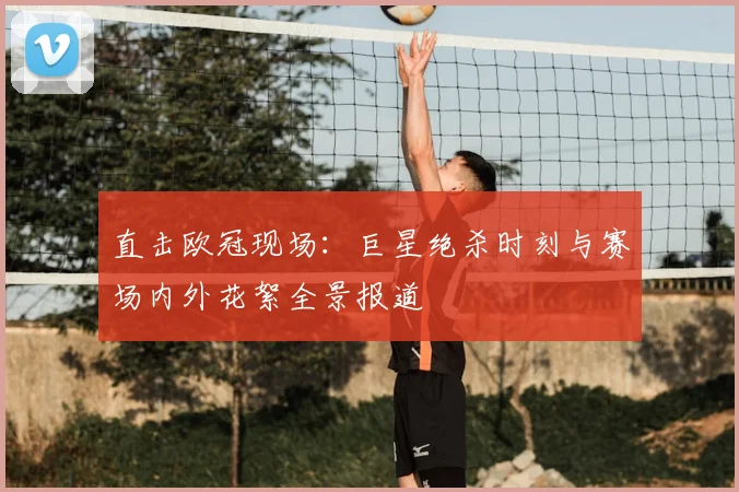 直击欧冠现场：巨星绝杀时刻与赛场内外花絮全景报道