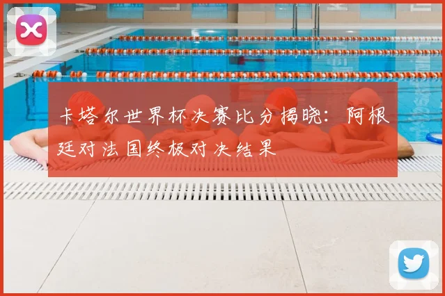 卡塔尔世界杯决赛比分揭晓：阿根廷对法国终极对决结果