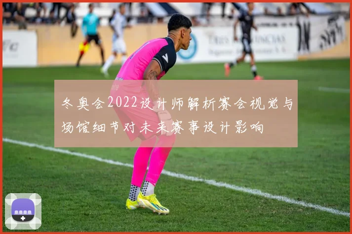 冬奥会2022设计师解析赛会视觉与场馆细节对未来赛事设计影响