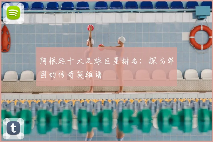 阿根廷十大足球巨星排名:探戈军团的传奇英雄谱