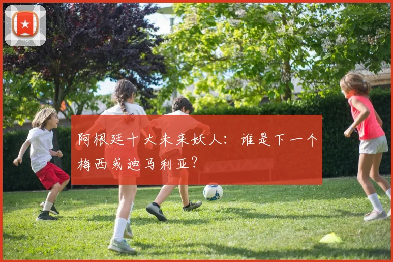 阿根廷十大未来妖人:谁是下一个梅西或迪马利亚?