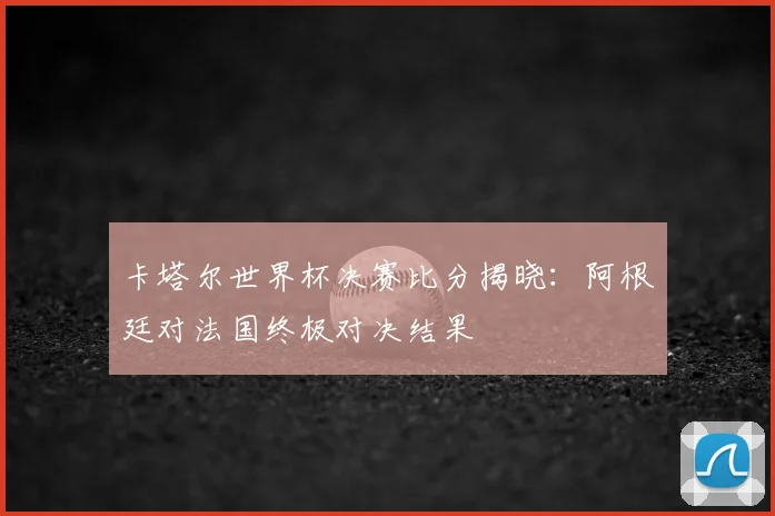 卡塔尔世界杯决赛比分揭晓：阿根廷对法国终极对决结果