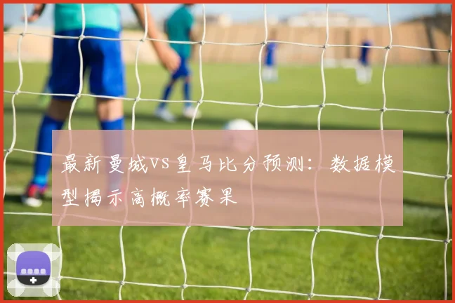 最新曼城vs皇马比分预测：数据模型揭示高概率赛果