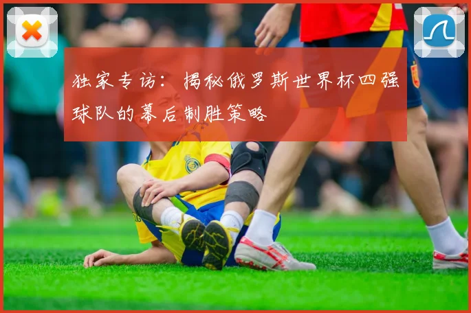 独家专访：揭秘俄罗斯世界杯四强球队的幕后制胜策略