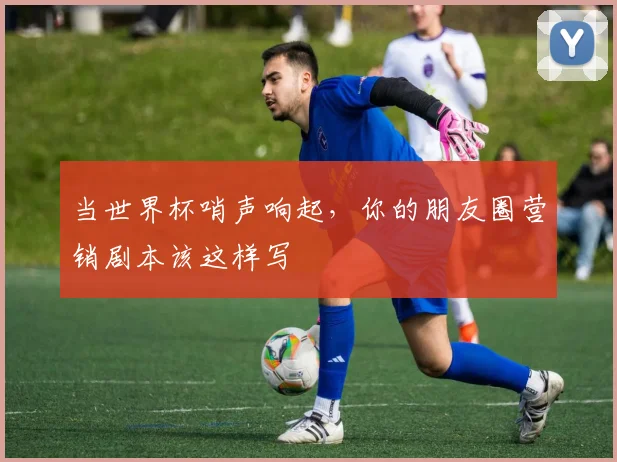 当世界杯哨声响起，你的朋友圈营销剧本该这样写